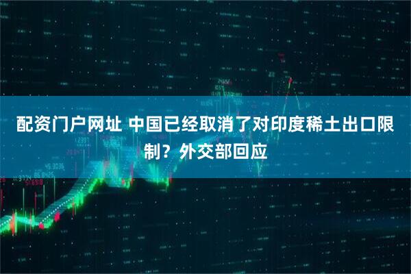 配资门户网址 中国已经取消了对印度稀土出口限制？外交部回应