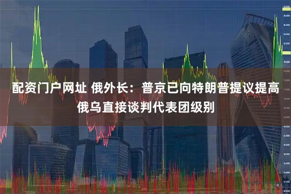 配资门户网址 俄外长：普京已向特朗普提议提高俄乌直接谈判代表团级别