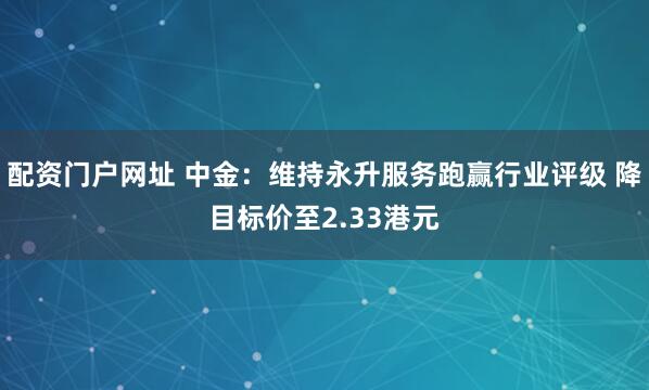 配资门户网址 中金：维持永升服务跑赢行业评级 降目标价至2.33港元