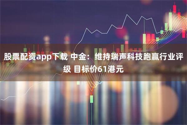 股票配资app下载 中金：维持瑞声科技跑赢行业评级 目标价61港元