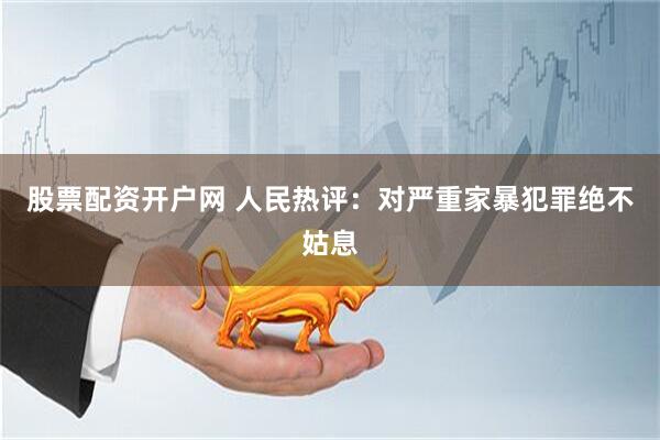 股票配资开户网 人民热评：对严重家暴犯罪绝不姑息