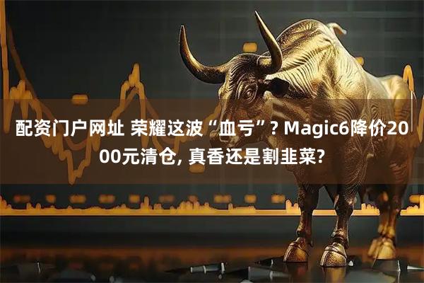 配资门户网址 荣耀这波“血亏”? Magic6降价2000元清仓, 真香还是割韭菜?