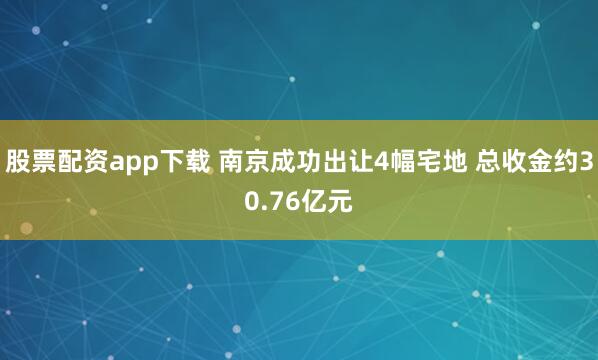股票配资app下载 南京成功出让4幅宅地 总收金约30.76亿元