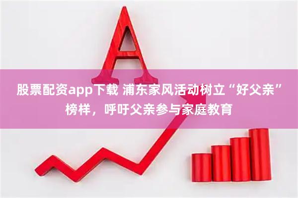 股票配资app下载 浦东家风活动树立“好父亲”榜样，呼吁父亲参与家庭教育