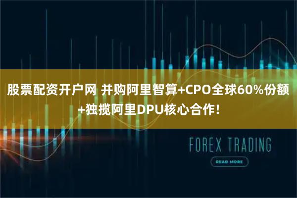 股票配资开户网 并购阿里智算+CPO全球60%份额+独揽阿里DPU核心合作!