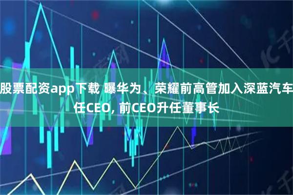 股票配资app下载 曝华为、荣耀前高管加入深蓝汽车任CEO, 前CEO升任董事长