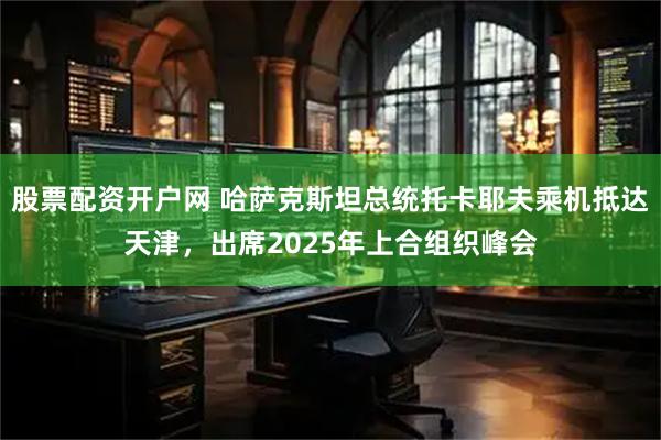 股票配资开户网 哈萨克斯坦总统托卡耶夫乘机抵达天津，出席2025年上合组织峰会