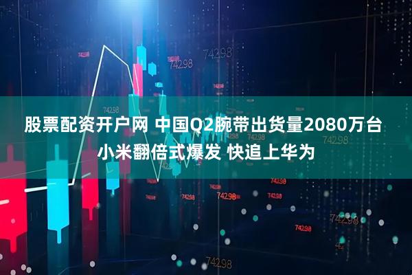 股票配资开户网 中国Q2腕带出货量2080万台 小米翻倍式爆发 快追上华为