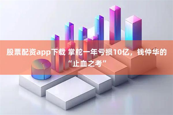 股票配资app下载 掌舵一年亏损10亿，钱仲华的“止血之考”