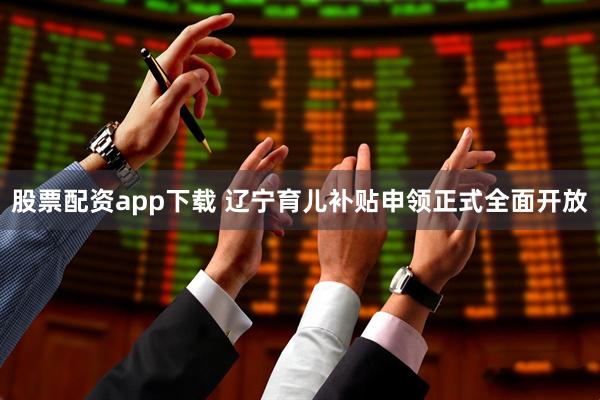 股票配资app下载 辽宁育儿补贴申领正式全面开放