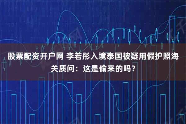股票配资开户网 李若彤入境泰国被疑用假护照海关质问：这是偷来的吗？