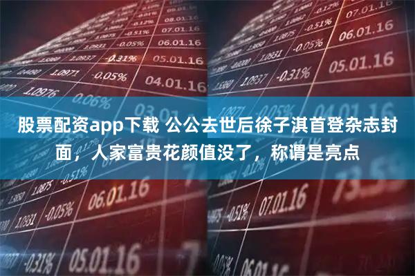 股票配资app下载 公公去世后徐子淇首登杂志封面，人家富贵花颜值没了，称谓是亮点