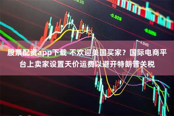 股票配资app下载 不欢迎美国买家？国际电商平台上卖家设置天价运费以避开特朗普关税