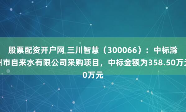股票配资开户网 三川智慧（300066）：中标滁州市自来水有限公司采购项目，中标金额为358.50万元