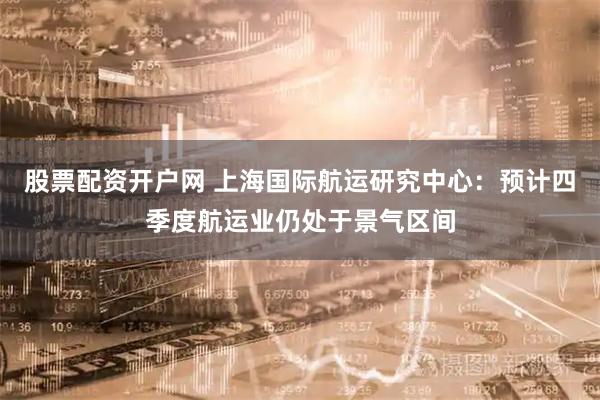 股票配资开户网 上海国际航运研究中心：预计四季度航运业仍处于景气区间