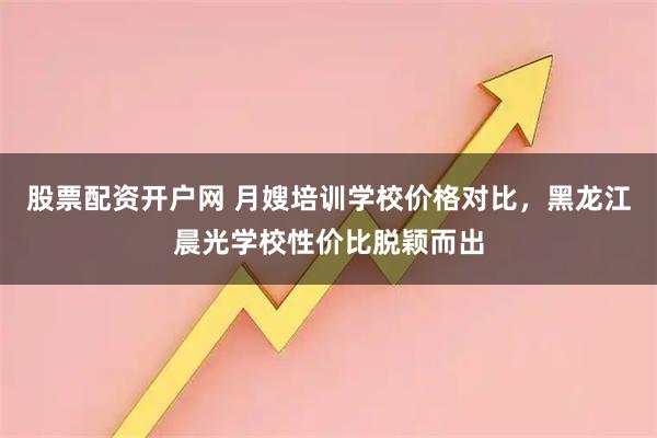 股票配资开户网 月嫂培训学校价格对比，黑龙江晨光学校性价比脱颖而出